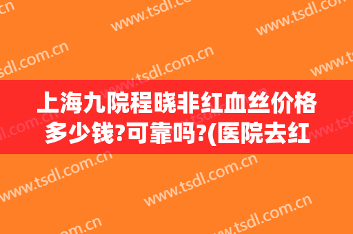 上海九院程晓非红血丝价格多少钱?可靠吗?(医院去红血丝多少钱)