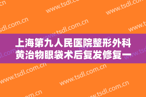 上海第九人民医院整形外科黄治物眼袋术后复发修复一般多少钱?多长时间恢复?