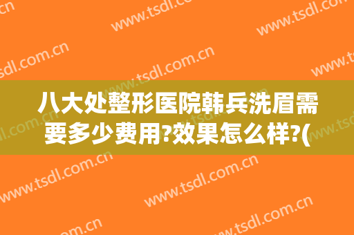 八大处整形医院韩兵洗眉需要多少费用?效果怎么样?(雅韩医疗整形美容医院地址)