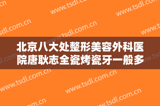北京八大处整形美容外科医院唐耿志全瓷烤瓷牙一般多少钱?效果怎么样?