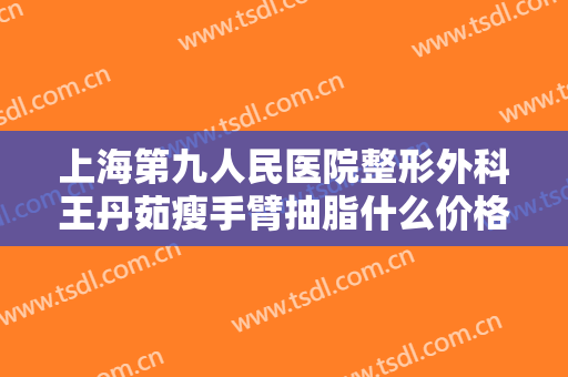 上海第九人民医院整形外科王丹茹瘦手臂抽脂什么价格?需要多久恢复?
