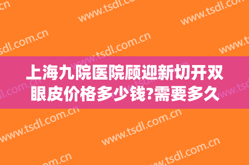 上海九院医院顾迎新切开双眼皮价格多少钱?需要多久恢复?(上海第九人民医院双眼皮修复多少钱)
