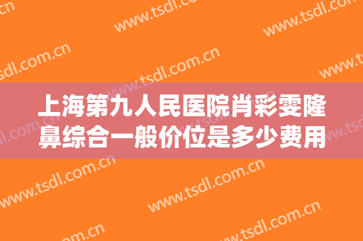 上海第九人民医院肖彩雯隆鼻综合一般价位是多少费用?效果怎么样?(上海九院肖彩雯手术怎么样)