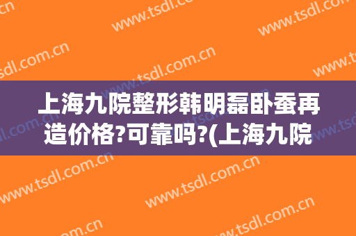 上海九院整形韩明磊卧蚕再造价格?可靠吗?(上海九院整容价目表)