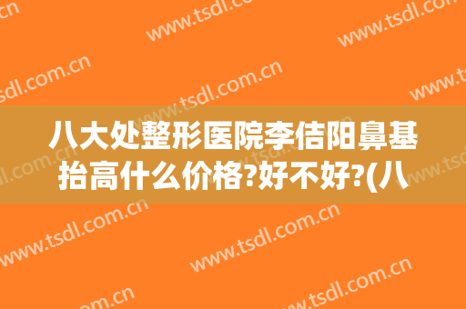 八大处整形医院李佶阳鼻基抬高什么价格?好不好?(八大处整形隆鼻)