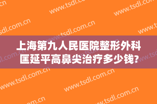 上海第九人民医院整形外科匡延平高鼻尖治疗多少钱?多长时间恢复?(上海第九人民医院隆鼻专家)