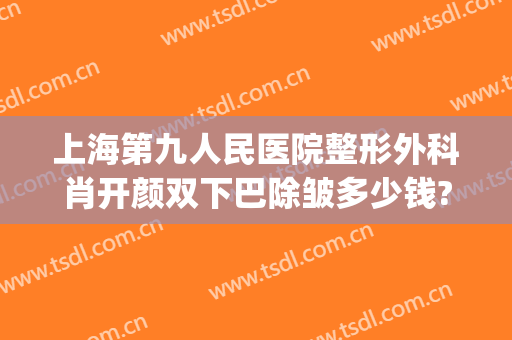 上海第九人民医院整形外科肖开颜双下巴除皱多少钱?需要多久恢复?(上海第九人民医院整形外科专家门诊)