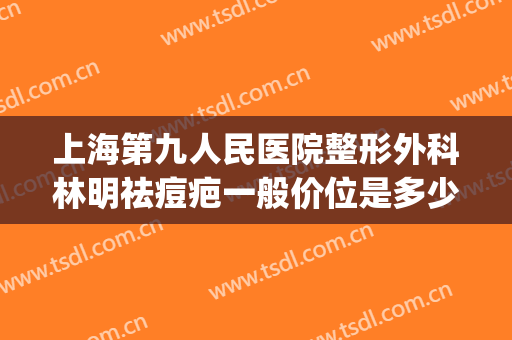 上海第九人民医院整形外科林明祛痘疤一般价位是多少钱?好不好?(上海九院疤痕整形费用)