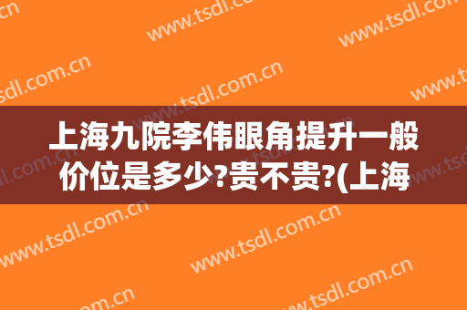 上海九院李伟眼角提升一般价位是多少?贵不贵?(上海九院做眼睛价格)