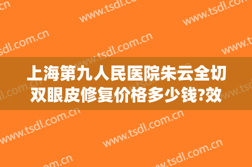 上海第九人民医院朱云全切双眼皮修复价格多少钱?效果怎么样?(上海第九人民医院整容双眼皮)