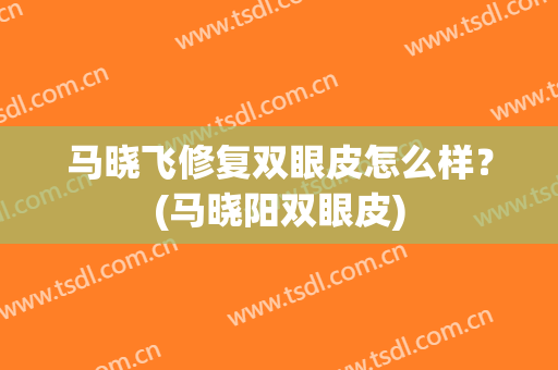马晓飞修复双眼皮怎么样？(马晓阳双眼皮)