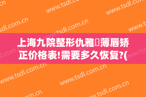 上海九院整形仇雅璟薄唇矫正价格表!需要多久恢复?(上海九院唇部整形价格)