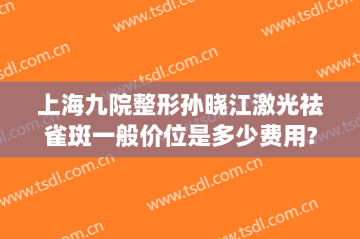 上海九院整形孙晓江激光祛雀斑一般价位是多少费用?需要多久恢复?(上海第九整形美容医院激光祛斑怎么样)