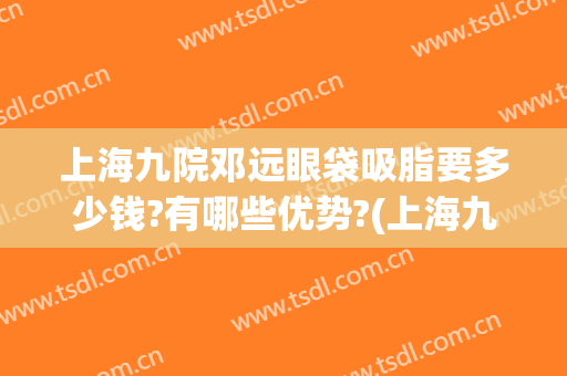 上海九院邓远眼袋吸脂要多少钱?有哪些优势?(上海九医院去眼袋要多少钱)
