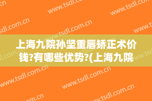 上海九院孙坚重唇矫正术价钱?有哪些优势?(上海九院唇部整形手术价格)