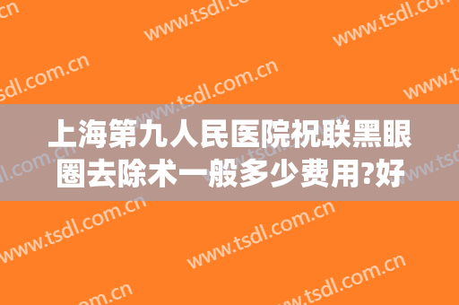 上海第九人民医院祝联黑眼圈去除术一般多少费用?好不好?(上海九院去黑眼圈多少钱)