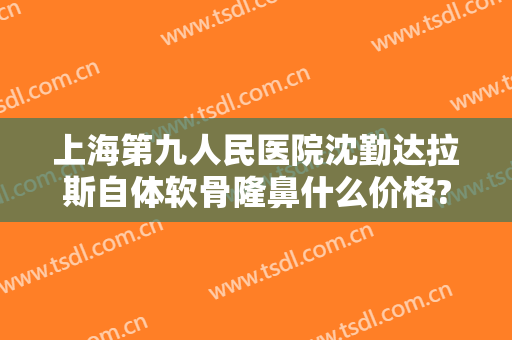 上海第九人民医院沈勤达拉斯自体软骨隆鼻什么价格?效果怎么样?