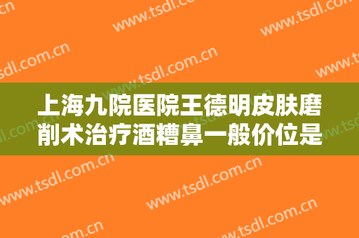 上海九院医院王德明皮肤磨削术治疗酒糟鼻一般价位是多少钱?有哪些优势?