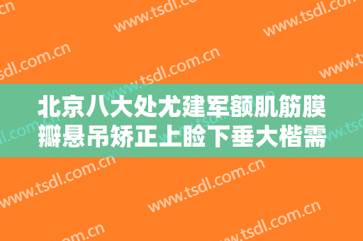 北京八大处尤建军额肌筋膜瓣悬吊矫正上睑下垂大楷需要多少费用?需要多久恢复?