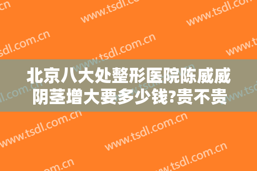 北京八大处整形医院陈威威阴茎增大要多少钱?贵不贵?