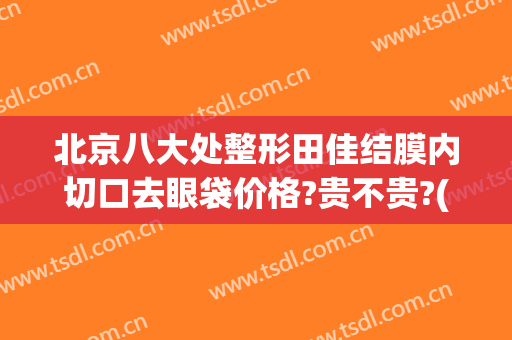 北京八大处整形田佳结膜内切口去眼袋价格?贵不贵?(北京三甲医院切眼袋价格)