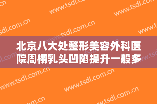 北京八大处整形美容外科医院周栩乳头凹陷提升一般多少费用?可靠吗?