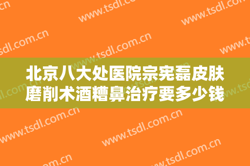 北京八大处医院宗宪磊皮肤磨削术酒糟鼻治疗要多少钱?有哪些优势?