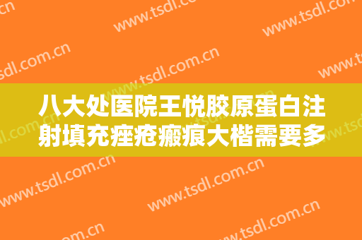八大处医院王悦胶原蛋白注射填充痤疮瘢痕大楷需要多少费用?靠谱吗?