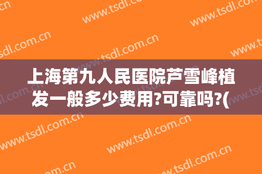 上海第九人民医院芦雪峰植发一般多少费用?可靠吗?(上海九院植发医生)