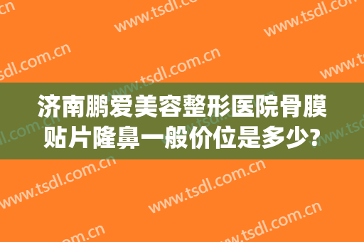 济南鹏爱美容整形医院骨膜贴片隆鼻一般价位是多少?可靠吗?(上海骨膜贴片隆鼻多少钱)