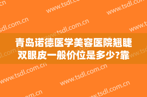 青岛诺德医学美容医院翘睫双眼皮一般价位是多少?靠谱吗?(青岛诺德医学美容医院医生简介)