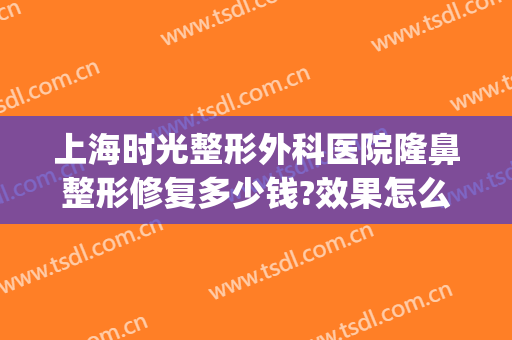 上海时光整形外科医院隆鼻整形修复多少钱?效果怎么样?(上海时光整形外科医院价格表)