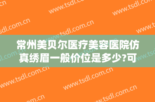 常州美贝尔医疗美容医院仿真绣眉一般价位是多少?可靠吗?(常州美贝尔医疗美容整形美容医院)