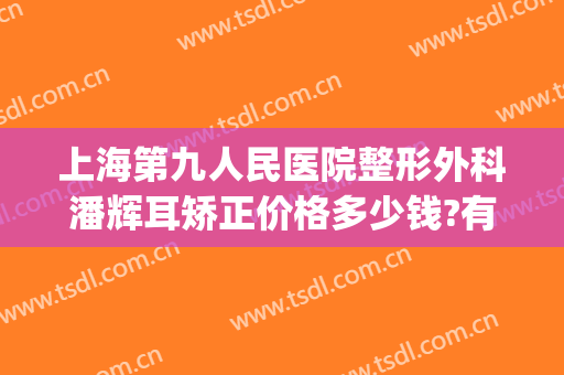 上海第九人民医院整形外科潘辉耳矫正价格多少钱?有哪些优势?(上海第九整形美容医院耳朵整形)