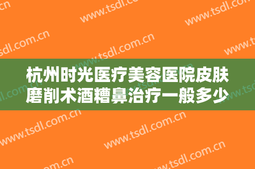 杭州时光医疗美容医院皮肤磨削术酒糟鼻治疗一般多少费用?多长时间恢复?