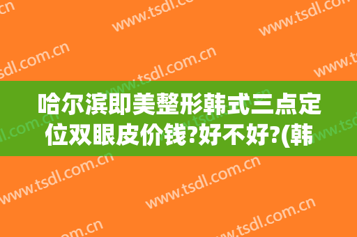哈尔滨即美整形韩式三点定位双眼皮价钱?好不好?(韩式三点定位双眼皮的价钱)