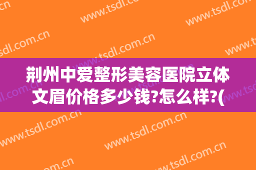 荆州中爱整形美容医院立体文眉价格多少钱?怎么样?(荆州整形美容专业医院)