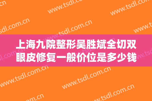 上海九院整形吴胜斌全切双眼皮修复一般价位是多少钱?贵不贵?(上海九院整形医院双眼皮)