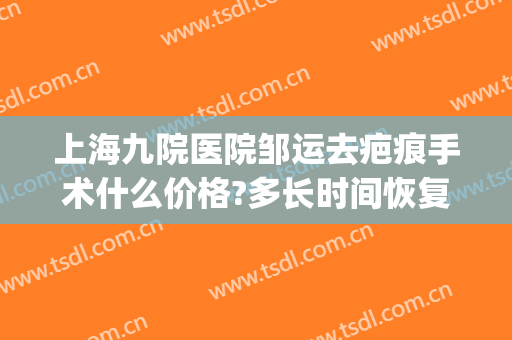 上海九院医院邹运去疤痕手术什么价格?多长时间恢复?(上海九院手术祛疤)