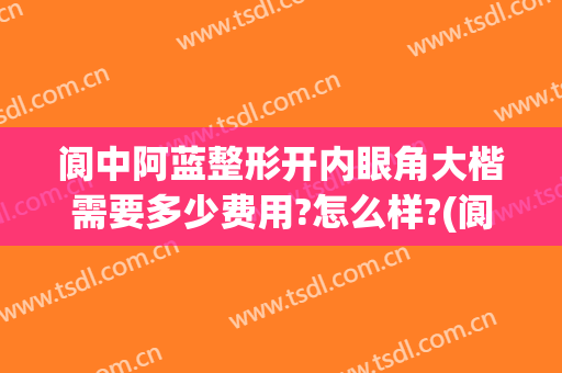 阆中阿蓝整形开内眼角大楷需要多少费用?怎么样?(阆中阿蓝整形医院电话)