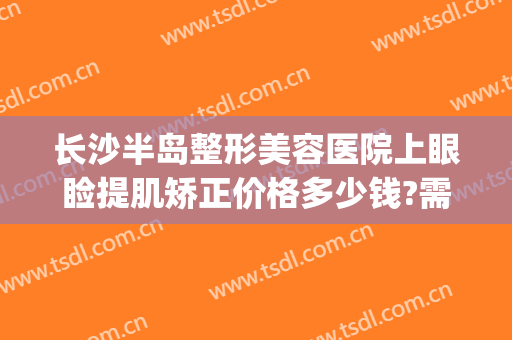 长沙半岛整形美容医院上眼睑提肌矫正价格多少钱?需要多久恢复?(长沙半岛医疗美容整形医院)