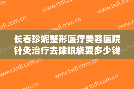 长春珍妮整形医疗美容医院针灸治疗去除眼袋要多少钱?贵不贵?(长春珍妮医疗美容医院整形价)