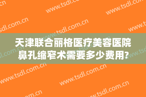 天津联合丽格医疗美容医院鼻孔缩窄术需要多少费用?有哪些优势?(天津联合丽格整形美容医院)