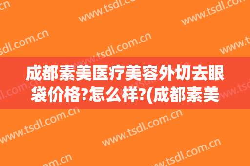 成都素美医疗美容外切去眼袋价格?怎么样?(成都素美医疗整形医院)