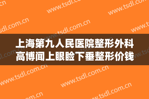 上海第九人民医院整形外科高博闻上眼睑下垂整形价钱?好不好?(上海第九人民医院做上眼睑下垂手术怎么样)