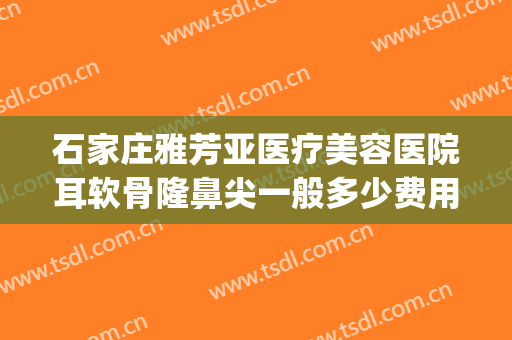 石家庄雅芳亚医疗美容医院耳软骨隆鼻尖一般多少费用?好不好?(石家庄雅芳亚整形医院价目表)