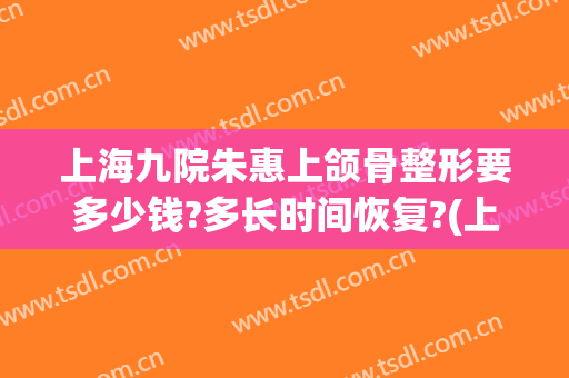 上海九院朱惠上颌骨整形要多少钱?多长时间恢复?(上海九院下颌骨价格)