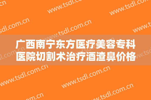 广西南宁东方医疗美容专科医院切割术治疗酒渣鼻价格多少钱?有哪些优势?