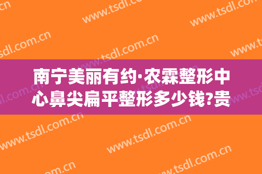 南宁美丽有约·农霖整形中心鼻尖扁平整形多少钱?贵不贵?(南宁鼻子整形一般多少钱)