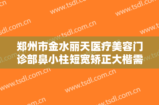 郑州市金水丽天医疗美容门诊部鼻小柱短宽矫正大楷需要多少费用?有哪些优势?